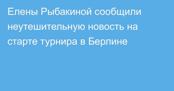 Елены Рыбакиной сообщили неутешительную новость на старте турнира в Берлине