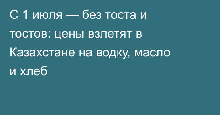 С 1 июля — без тоста и тостов: цены взлетят в Казахстане на водку, масло и хлеб