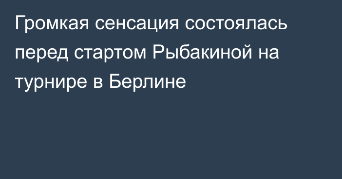 Громкая сенсация состоялась перед стартом Рыбакиной на турнире в Берлине