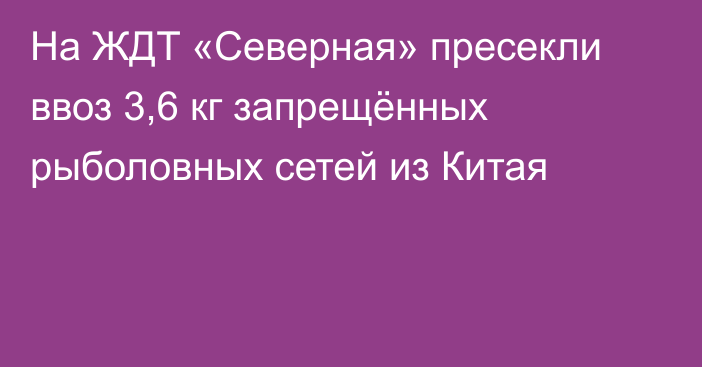 На ЖДТ «Северная» пресекли ввоз 3,6 кг запрещённых рыболовных сетей из Китая
