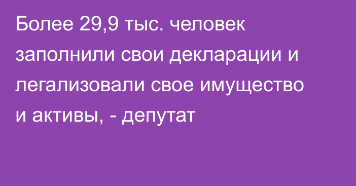 Более 29,9 тыс. человек заполнили свои декларации и легализовали свое имущество и активы, - депутат