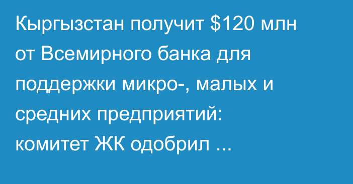 Кыргызстан получит $120 млн от Всемирного банка для поддержки микро-, малых и средних предприятий: комитет ЖК одобрил законопроект