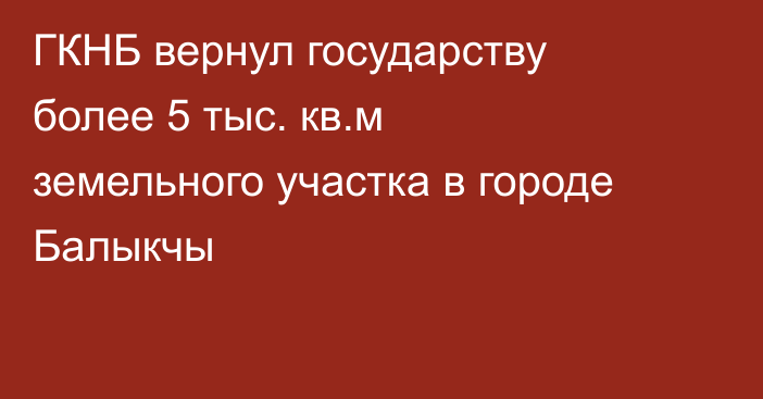 ГКНБ вернул государству более 5 тыс. кв.м земельного участка в городе Балыкчы