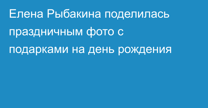 Елена Рыбакина поделилась праздничным фото с подарками на день рождения