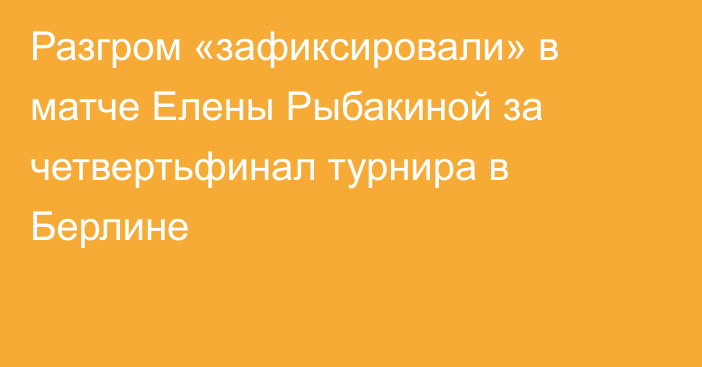 Разгром «зафиксировали» в матче Елены Рыбакиной за четвертьфинал турнира в Берлине