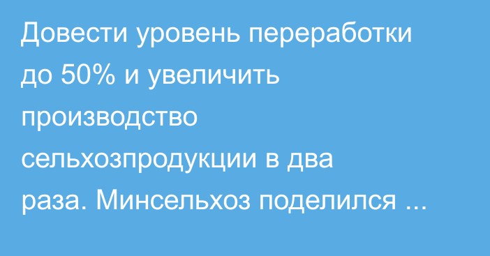 Довести уровень переработки до 50% и увеличить производство сельхозпродукции в два раза. Минсельхоз поделился планами до 2030-2040 годов