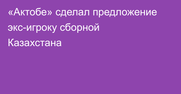 «Актобе» сделал предложение экс-игроку сборной Казахстана