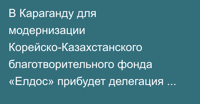 В Караганду для модернизации Корейско-Казахстанского благотворительного фонда «Елдос» прибудет делегация из Кореи