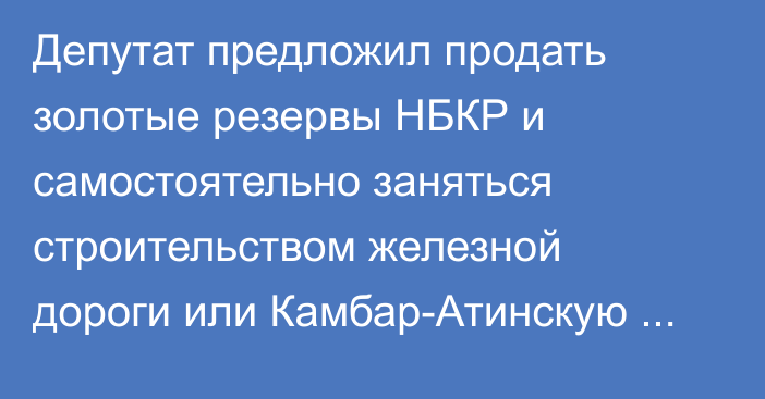 Депутат предложил продать золотые резервы НБКР и самостоятельно заняться строительством железной дороги или Камбар-Атинскую ГЭС-1
