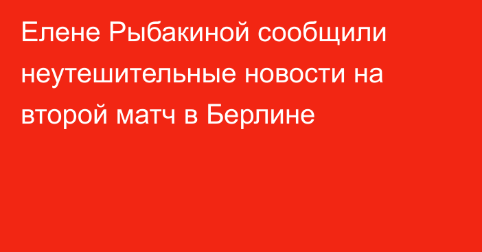 Елене Рыбакиной сообщили неутешительные новости на второй матч в Берлине