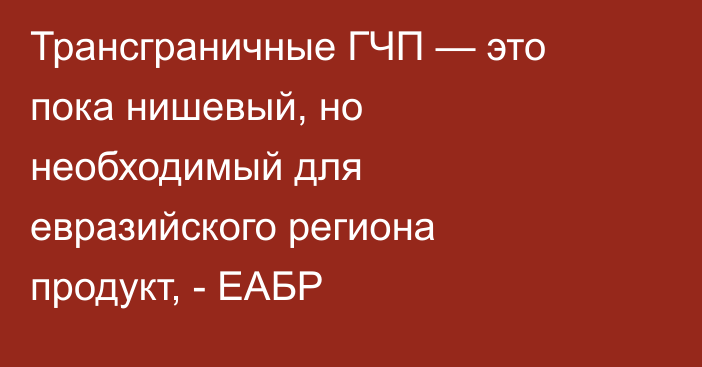 Трансграничные ГЧП — это пока нишевый, но необходимый для евразийского региона продукт, - ЕАБР
