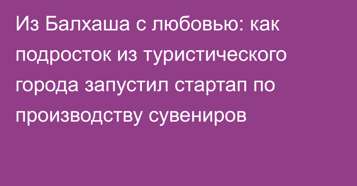 Из Балхаша с любовью: как подросток из туристического города запустил стартап по производству сувениров