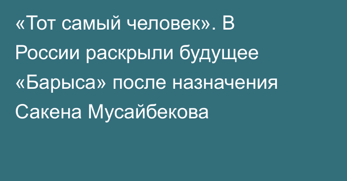 «Тот самый человек». В России раскрыли будущее «Барыса» после назначения Сакена Мусайбекова