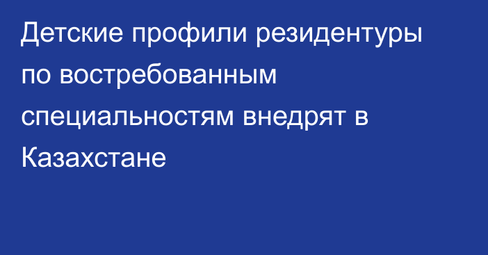 Детские профили резидентуры по востребованным специальностям внедрят в Казахстане