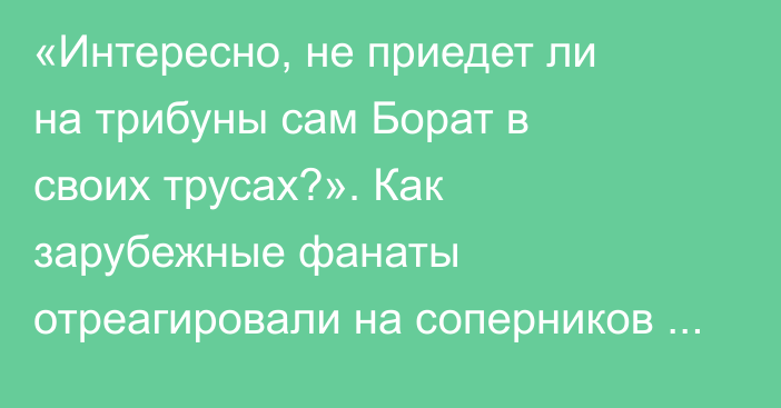 «Интересно, не приедет ли на трибуны сам Борат в своих трусах?». Как зарубежные фанаты отреагировали на соперников из Казахстана в еврокубках