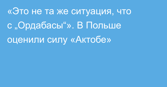 «Это не та же ситуация, что с „Ордабасы“». В Польше оценили силу «Актобе»