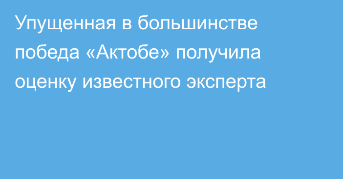 Упущенная в большинстве победа «Актобе» получила оценку известного эксперта