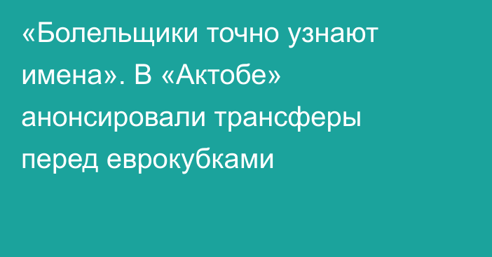 «Болельщики точно узнают имена». В «Актобе» анонсировали трансферы перед еврокубками