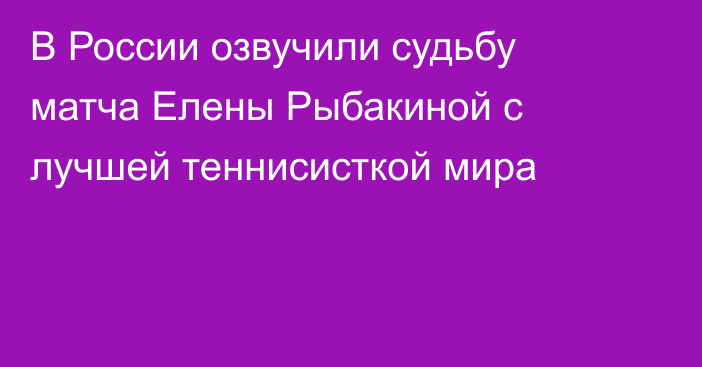 В России озвучили судьбу матча Елены Рыбакиной с лучшей теннисисткой мира