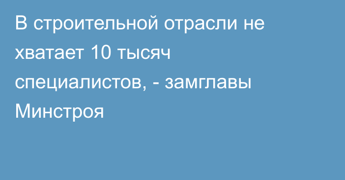 В строительной отрасли не хватает 10 тысяч специалистов, - замглавы Минстроя