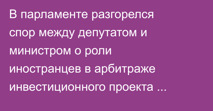 В парламенте разгорелся спор между депутатом и министром о роли иностранцев в арбитраже инвестиционного проекта «Тамчы»
