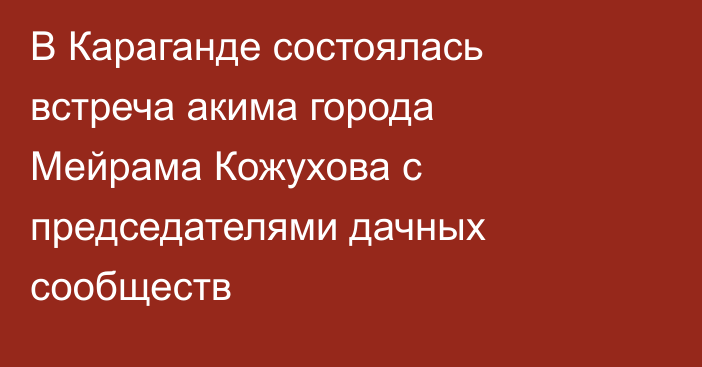 В Караганде состоялась встреча акима города Мейрама Кожухова с председателями дачных сообществ