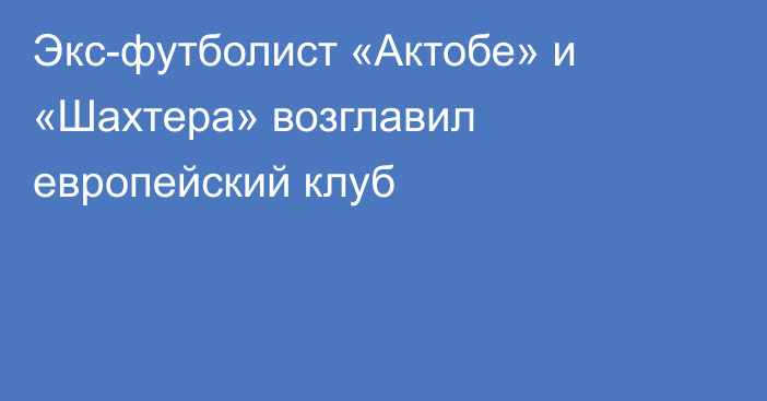 Экс-футболист «Актобе» и «Шахтера» возглавил европейский клуб