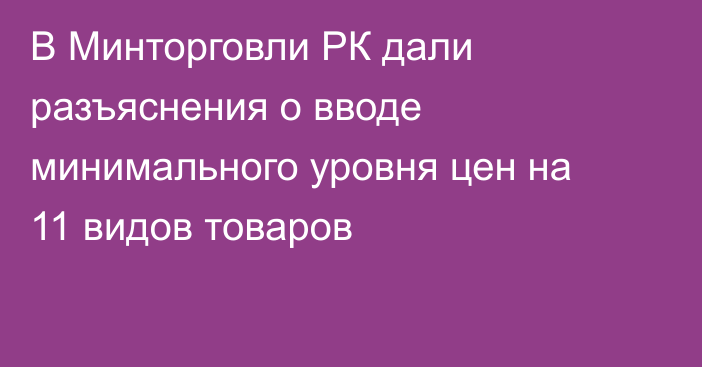 В Минторговли РК дали разъяснения о вводе минимального уровня цен на 11 видов товаров