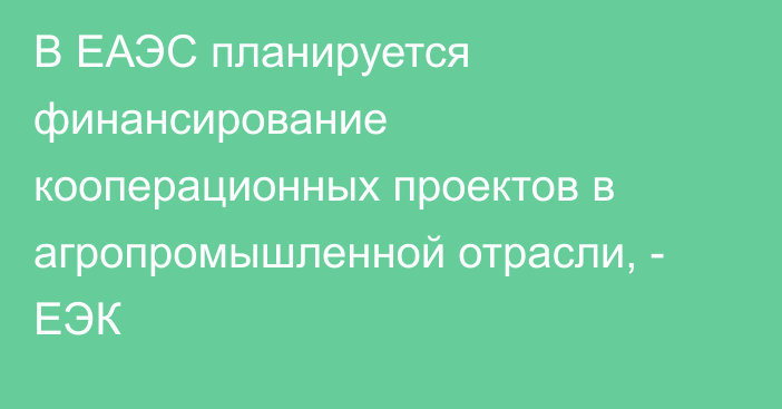 В ЕАЭС планируется финансирование кооперационных проектов в агропромышленной отрасли, - ЕЭК
