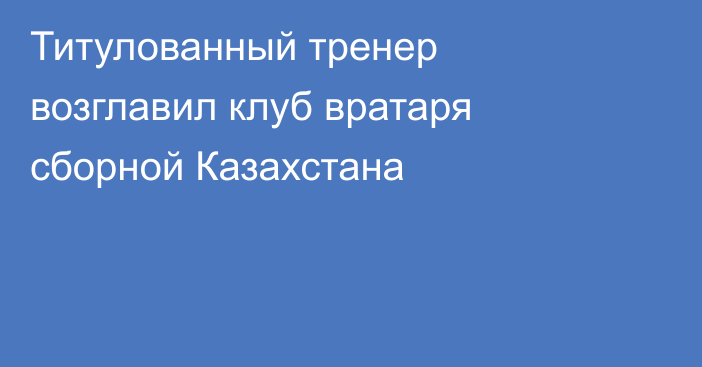 Титулованный тренер возглавил клуб вратаря сборной Казахстана