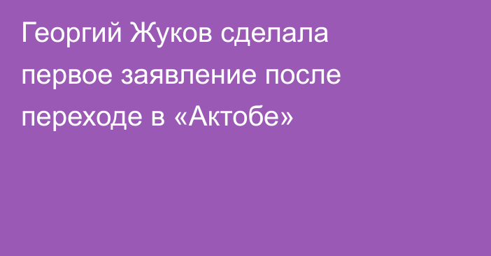 Георгий Жуков сделала первое заявление после переходе в «Актобе»