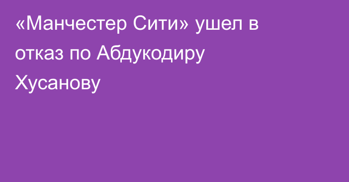 «Манчестер Сити» ушел в отказ по Абдукодиру Хусанову