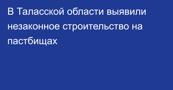 В Таласской области выявили незаконное строительство на пастбищах