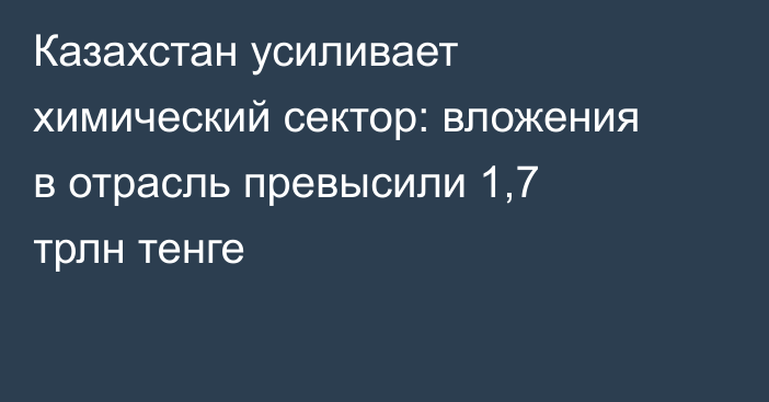 Казахстан усиливает химический сектор: вложения в отрасль превысили 1,7 трлн тенге