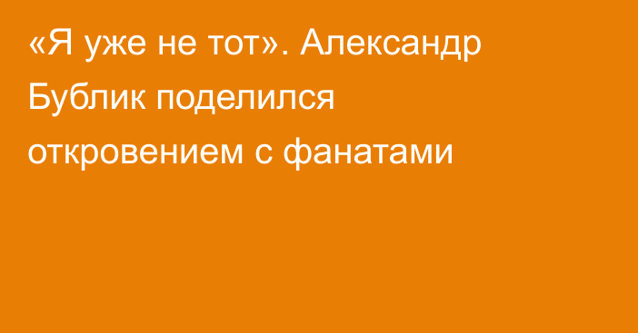 «Я уже не тот». Александр Бублик поделился откровением с фанатами