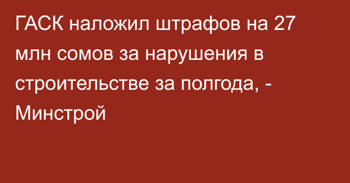 ГАСК наложил штрафов на 27 млн сомов за нарушения в строительстве за полгода, - Минстрой