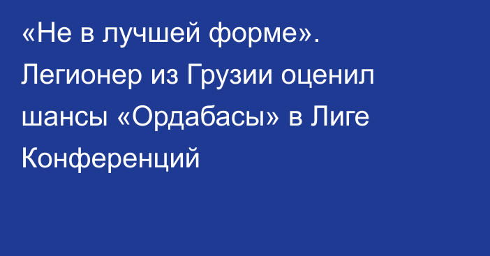 «Не в лучшей форме». Легионер из Грузии оценил шансы «Ордабасы» в Лиге Конференций