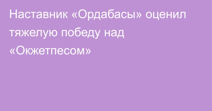 Наставник «Ордабасы» оценил тяжелую победу над «Окжетпесом»