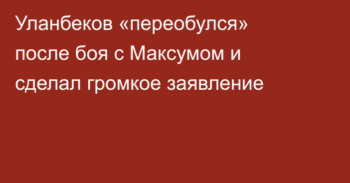Уланбеков «переобулся» после боя с Максумом и сделал громкое заявление