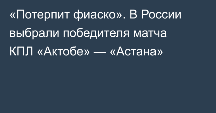 «Потерпит фиаско». В России выбрали победителя матча КПЛ «Актобе» — «Астана»
