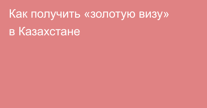 Как получить «золотую визу» в Казахстане