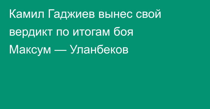 Камил Гаджиев вынес свой вердикт по итогам боя Максум — Уланбеков