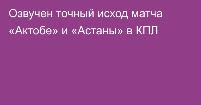 Озвучен точный исход матча «Актобе» и «Астаны» в КПЛ