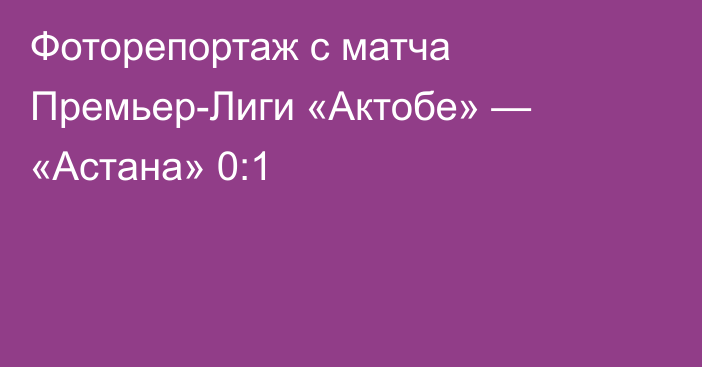 Фоторепортаж с матча Премьер-Лиги «Актобе» — «Астана» 0:1