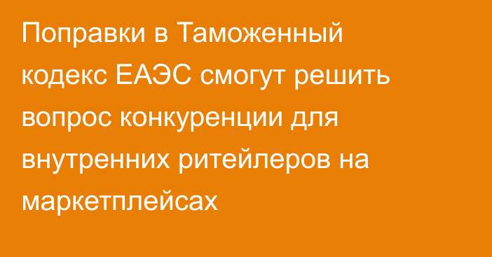 Поправки в Таможенный кодекс ЕАЭС смогут решить вопрос конкуренции для внутренних ритейлеров на маркетплейсах