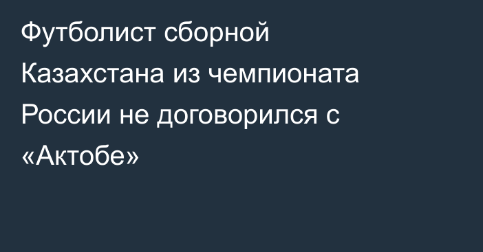Футболист сборной Казахстана из чемпионата России не договорился с «Актобе»