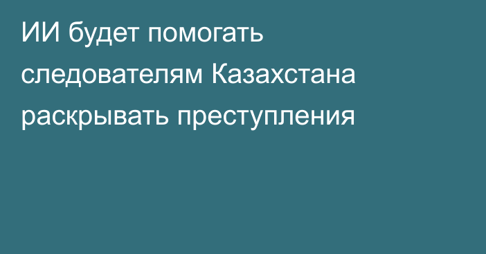 ИИ будет помогать следователям Казахстана раскрывать преступления