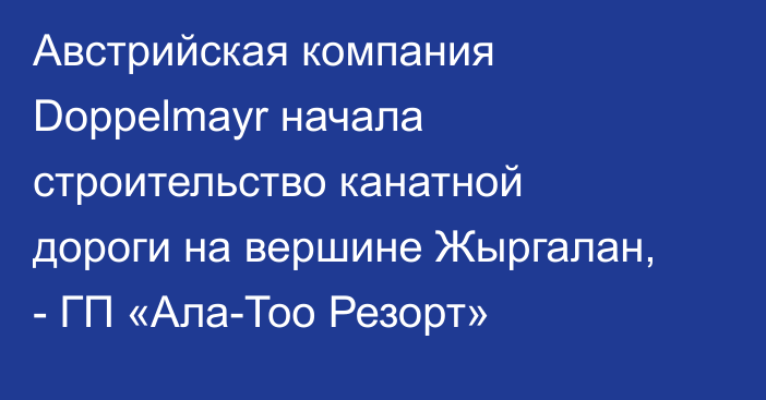 Австрийская компания Doppelmayr начала строительство канатной дороги на вершине Жыргалан, - ГП «Ала-Тоо Резорт» 