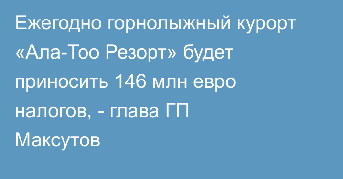 Ежегодно горнолыжный курорт «Ала-Тоо Резорт» будет приносить 146 млн евро налогов, - глава ГП Максутов