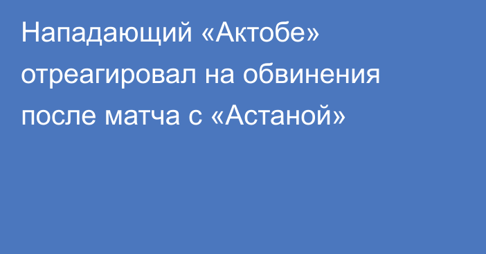 Нападающий «Актобе» отреагировал на обвинения после матча с «Астаной»